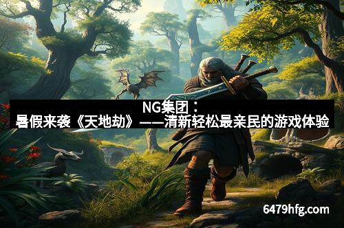 NG集团：暑假来袭《天地劫》——清新轻松最亲民的游戏体验